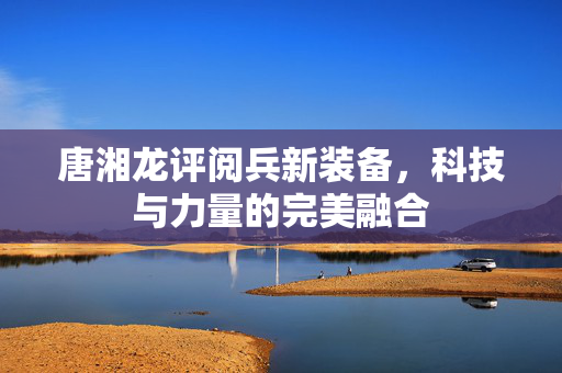 唐湘龙评阅兵新装备，科技与力量的完美融合