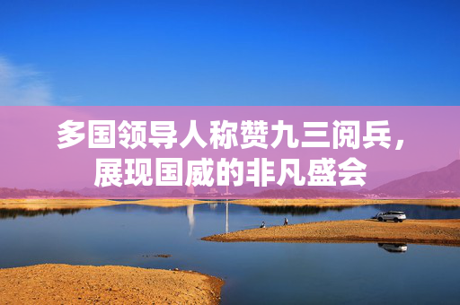 多国领导人称赞九三阅兵，展现国威的非凡盛会