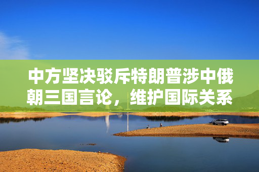 中方坚决驳斥特朗普涉中俄朝三国言论，维护国际关系稳定
