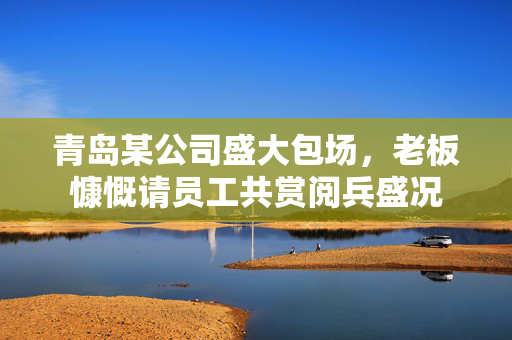 青岛某公司盛大包场，老板慷慨请员工共赏阅兵盛况