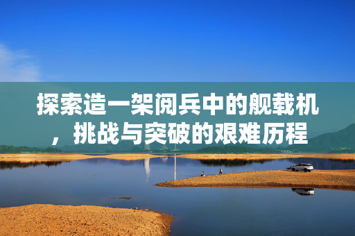 探索造一架阅兵中的舰载机，挑战与突破的艰难历程