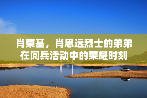 肖荣基，肖思远烈士的弟弟在阅兵活动中的荣耀时刻