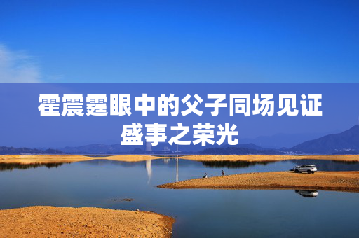 霍震霆眼中的父子同场见证盛事之荣光