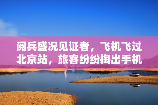 阅兵盛况见证者，飞机飞过北京站，旅客纷纷掏出手机