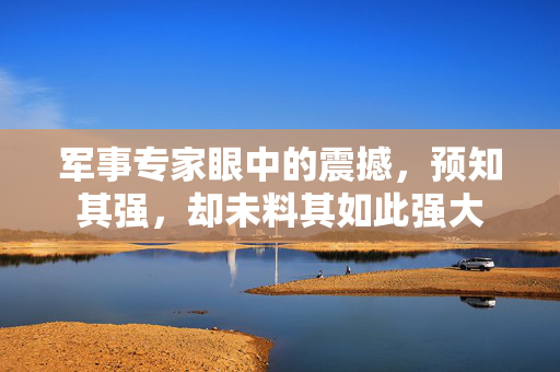 军事专家眼中的震撼，预知其强，却未料其如此强大