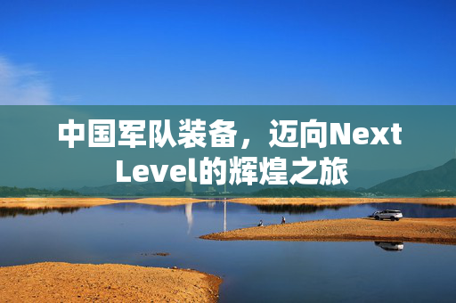 中国军队装备，迈向Next Level的辉煌之旅