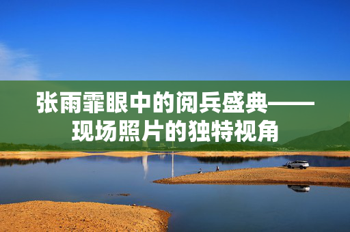 张雨霏眼中的阅兵盛典——现场照片的独特视角