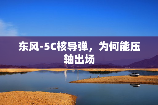 东风-5C核导弹，为何能压轴出场