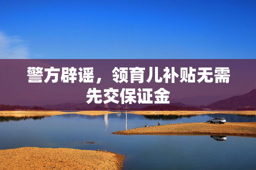 警方辟谣，领育儿补贴无需先交保证金