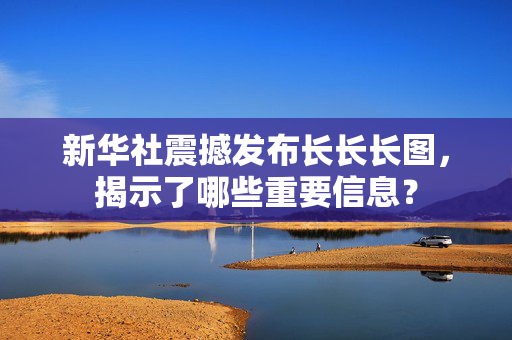 新华社震撼发布长长长图，揭示了哪些重要信息？