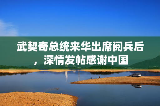 武契奇总统来华出席阅兵后，深情发帖感谢中国