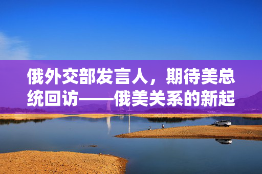 俄外交部发言人，期待美总统回访——俄美关系的新起点