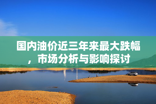 国内油价近三年来最大跌幅，市场分析与影响探讨