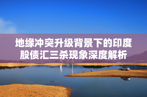 地缘冲突升级背景下的印度股债汇三杀现象深度解析