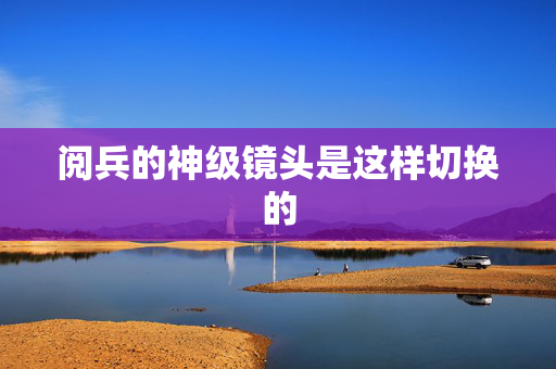 阅兵的神级镜头是这样切换的