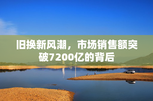旧换新风潮，市场销售额突破7200亿的背后