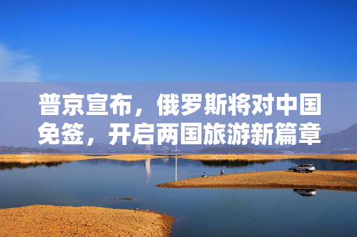 普京宣布，俄罗斯将对中国免签，开启两国旅游新篇章