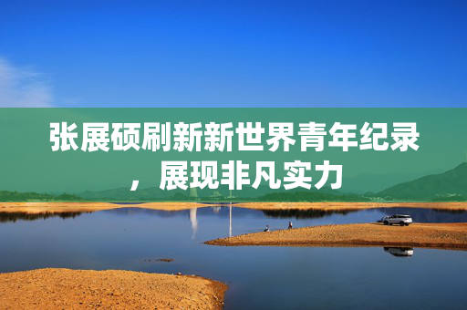 张展硕刷新新世界青年纪录，展现非凡实力