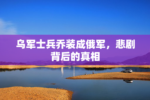 乌军士兵乔装成俄军，悲剧背后的真相