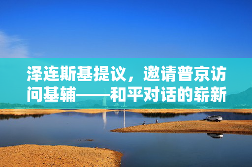 泽连斯基提议，邀请普京访问基辅——和平对话的崭新契机