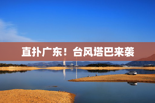 直扑广东！台风塔巴来袭