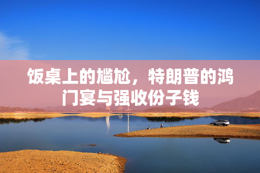 饭桌上的尴尬，特朗普的鸿门宴与强收份子钱