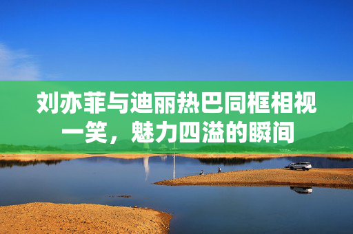刘亦菲与迪丽热巴同框相视一笑，魅力四溢的瞬间