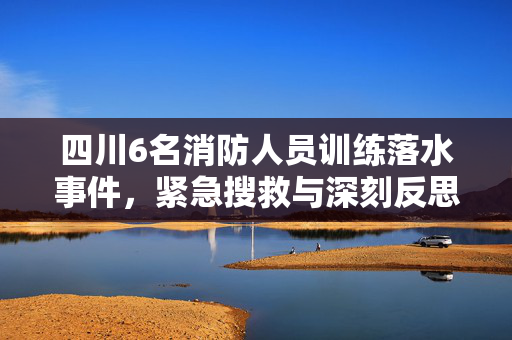 四川6名消防人员训练落水事件，紧急搜救与深刻反思