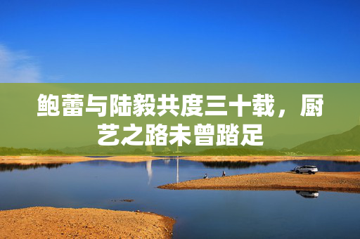 鲍蕾与陆毅共度三十载，厨艺之路未曾踏足