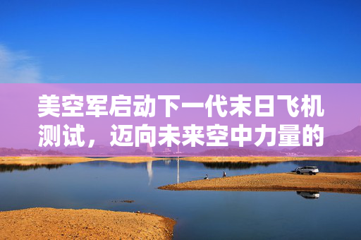美空军启动下一代末日飞机测试，迈向未来空中力量的新里程碑