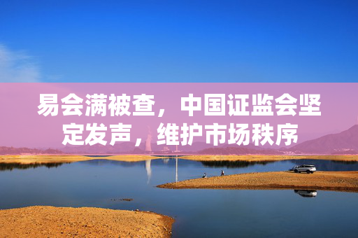 易会满被查，中国证监会坚定发声，维护市场秩序