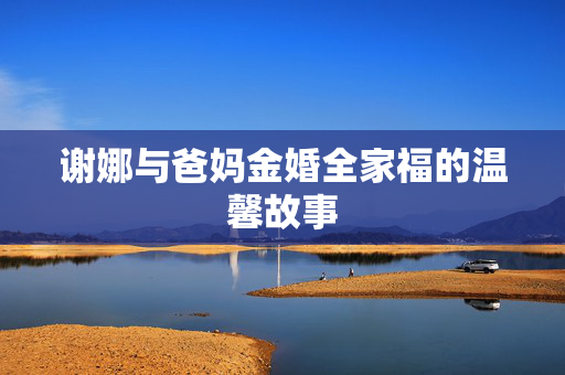 谢娜与爸妈金婚全家福的温馨故事