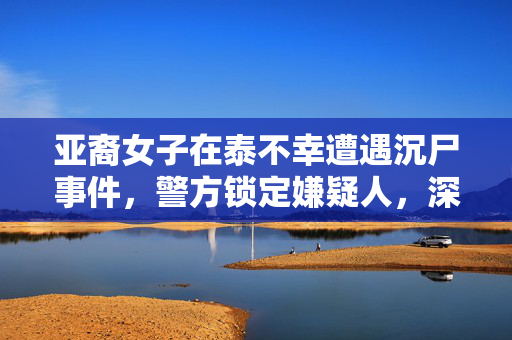 亚裔女子在泰不幸遭遇沉尸事件，警方锁定嫌疑人，深入调查中