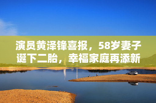 演员黄泽锋喜报，58岁妻子诞下二胎，幸福家庭再添新生命
