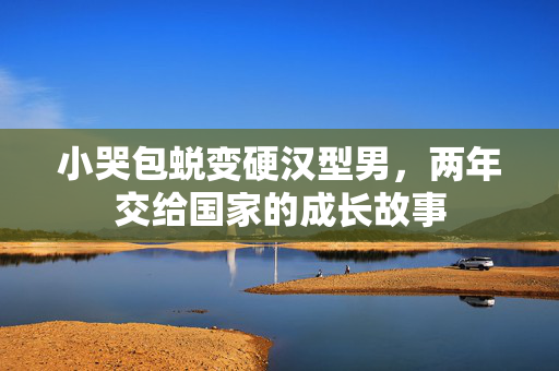 小哭包蜕变硬汉型男，两年交给国家的成长故事