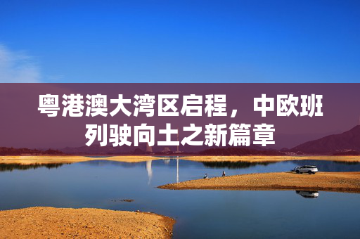 粤港澳大湾区启程，中欧班列驶向土之新篇章