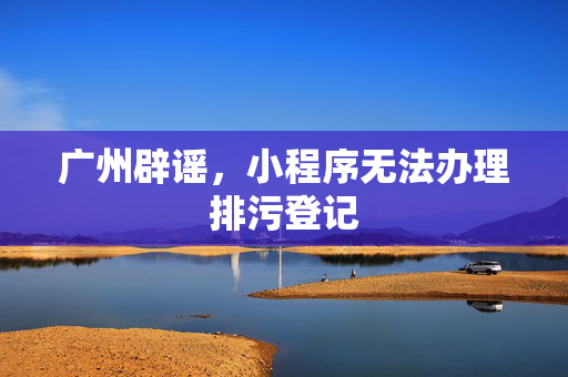 广州辟谣，小程序无法办理排污登记