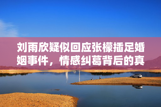 刘雨欣疑似回应张檬插足婚姻事件，情感纠葛背后的真相