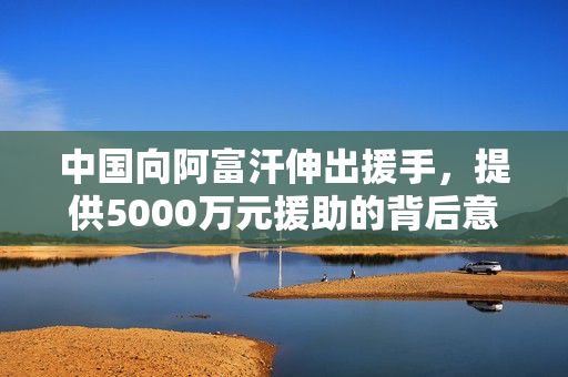 中国向阿富汗伸出援手，提供5000万元援助的背后意义