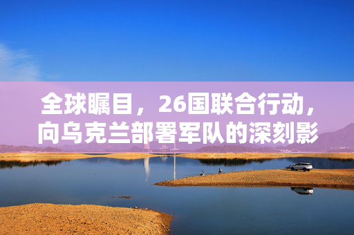 全球瞩目，26国联合行动，向乌克兰部署军队的深刻影响