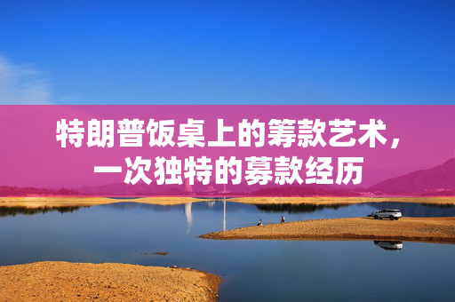 特朗普饭桌上的筹款艺术，一次独特的募款经历