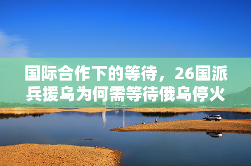 国际合作下的等待，26国派兵援乌为何需等待俄乌停火？