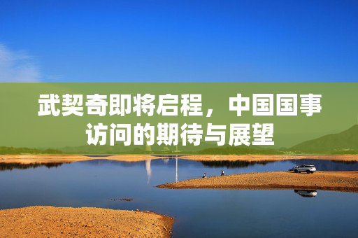 武契奇即将启程，中国国事访问的期待与展望
