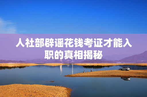 人社部辟谣花钱考证才能入职的真相揭秘