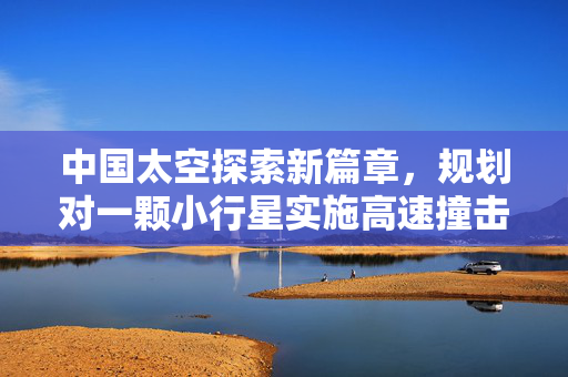 中国太空探索新篇章，规划对一颗小行星实施高速撞击