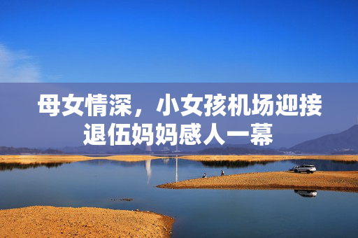 母女情深，小女孩机场迎接退伍妈妈感人一幕