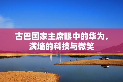 古巴国家主席眼中的华为，满墙的科技与微笑