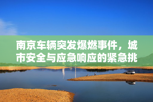 南京车辆突发爆燃事件，城市安全与应急响应的紧急挑战