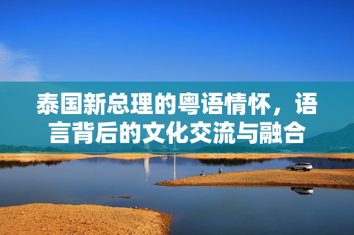 泰国新总理的粤语情怀，语言背后的文化交流与融合