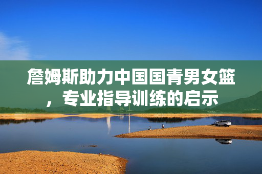 詹姆斯助力中国国青男女篮，专业指导训练的启示